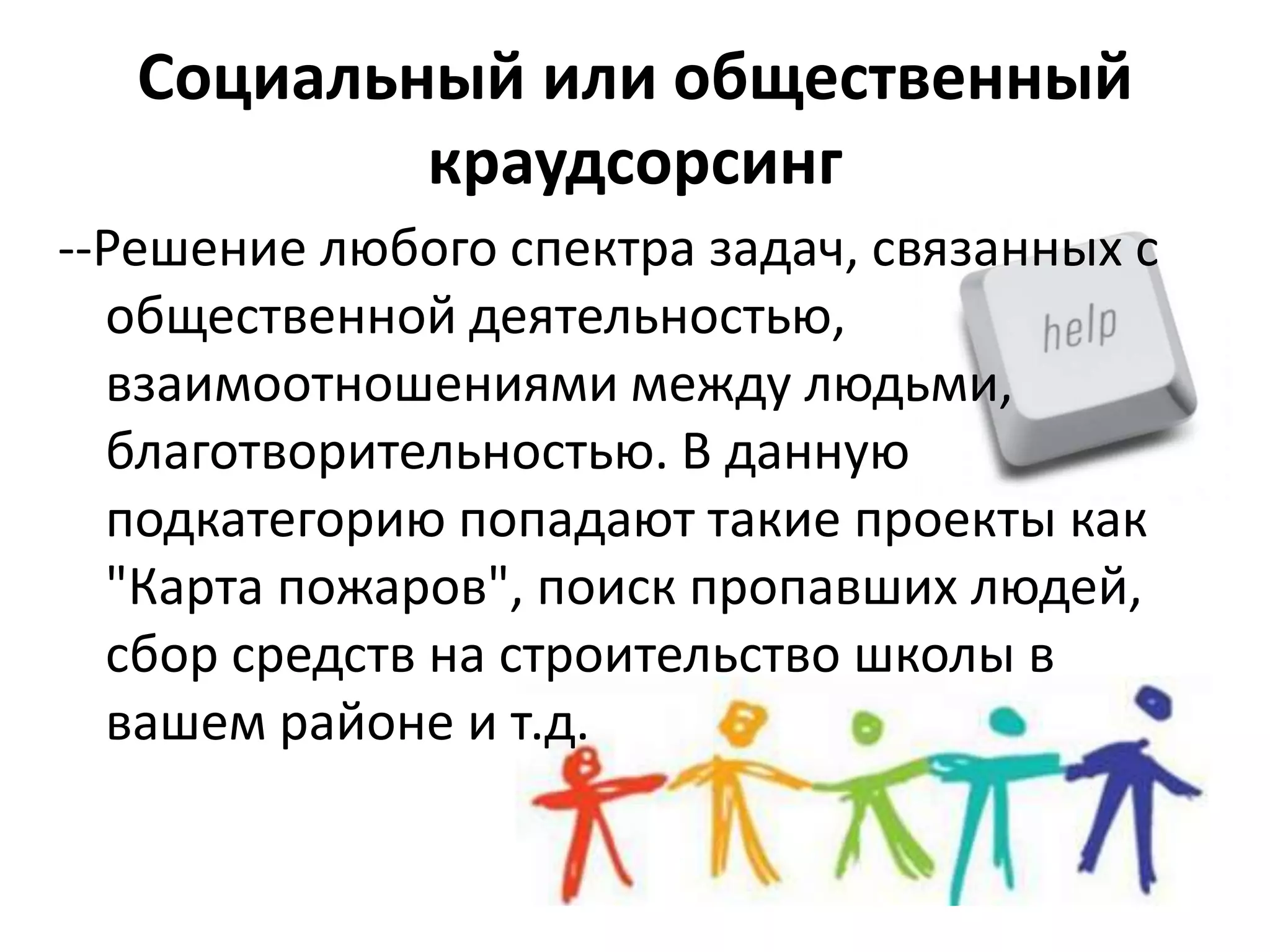 Социальный или общественный
краудсорсинг
--Решение любого спектра задач, связанных с
общественной деятельностью,
взаимоотношениями между людьми,
благотворительностью. В данную
подкатегорию попадают такие проекты как
"Карта пожаров", поиск пропавших людей,
сбор средств на строительство школы в
вашем районе и т.д.

 