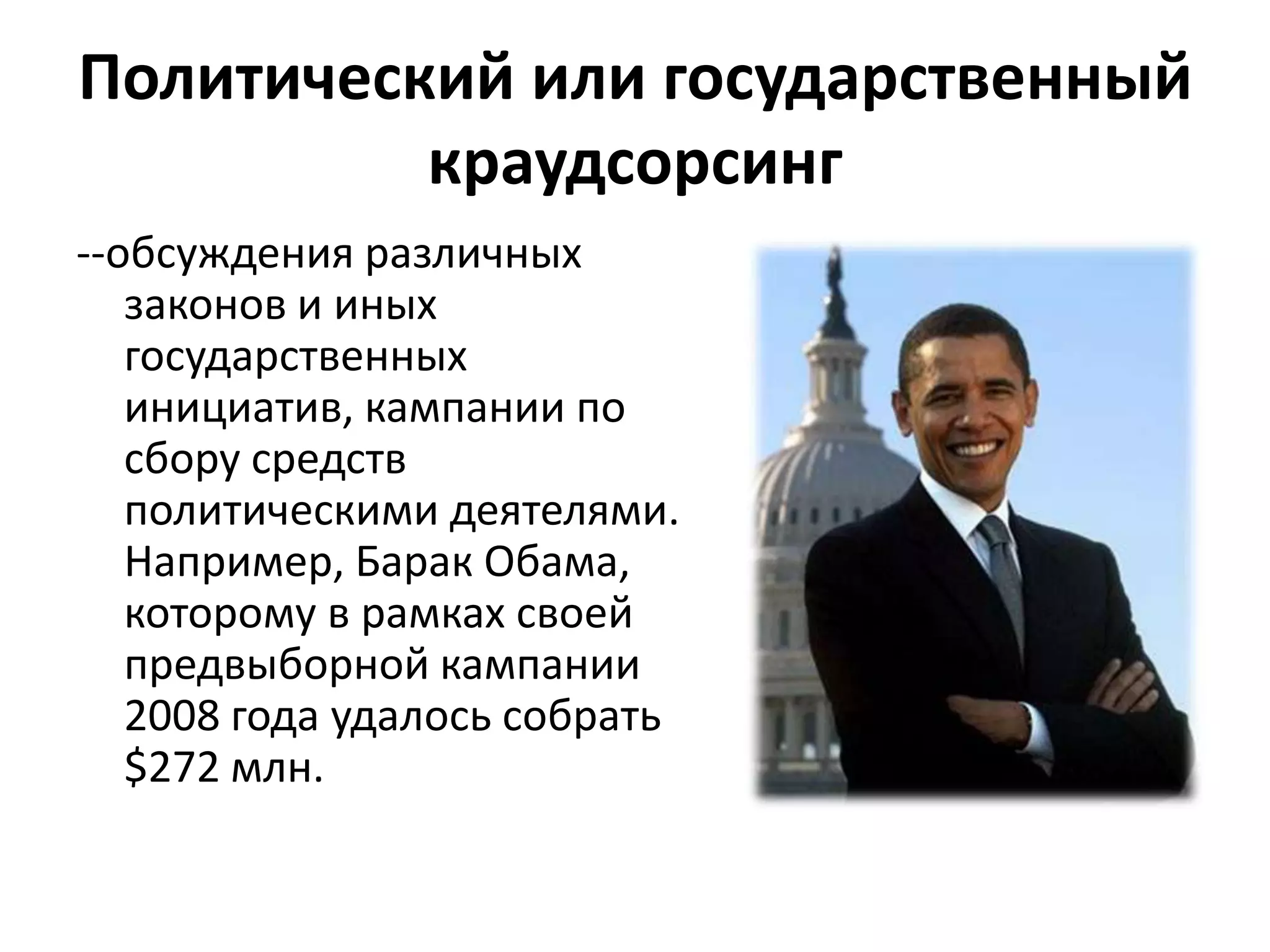 Политический или государственный
краудсорсинг
--обсуждения различных
законов и иных
государственных
инициатив, кампании по
сбору средств
политическими деятелями.
Например, Барак Обама,
которому в рамках своей
предвыборной кампании
2008 года удалось собрать
$272 млн.

 