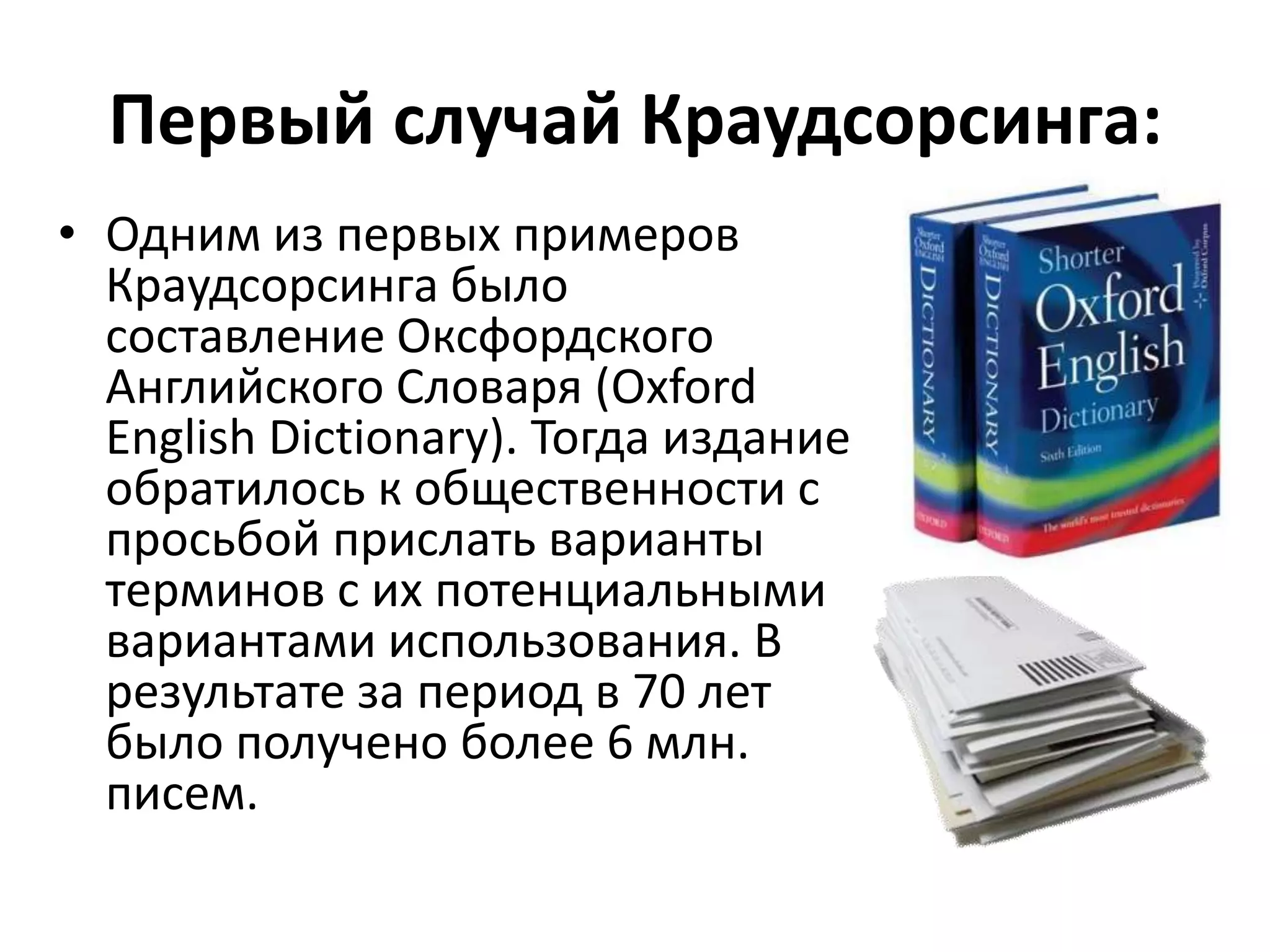 Первый случай Краудсорсинга:
• Одним из первых примеров
Краудсорсинга было
составление Оксфордского
Английского Словаря (Oxford
English Dictionary). Тогда издание
обратилось к общественности с
просьбой прислать варианты
терминов с их потенциальными
вариантами использования. В
результате за период в 70 лет
было получено более 6 млн.
писем.

 