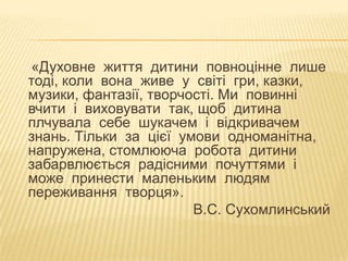 «Духовне життя дитини повноцінне лише
тоді, коли вона живе у світі гри, казки,
музики, фантазії, творчості. Ми повинні
вчити і виховувати так, щоб дитина
плчувала себе шукачем і відкривачем
знань. Тільки за цієї умови одноманітна,
напружена, стомлююча робота дитини
забарвлюється радісними почуттями і
може принести маленьким людям
переживання творця».
В.С. Сухомлинський

 