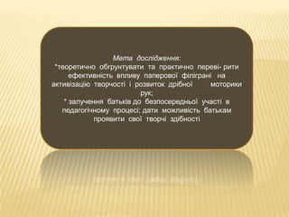Мета дослідження:
*теоретично обгрунтувати та практично переві- рити
ефективність впливу паперової філіграні на
активізацію творчості і розвиток дрібної
моторики
рук;
* залучення батьків до безпосередньої участі в
педагогічному процесі; дати можливість батькам
проявити свої творчі здібності

 
