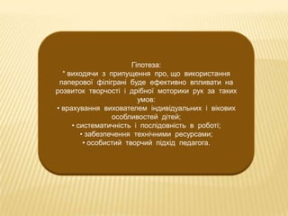 Гіпотеза:
* виходячи з припущення про, що використання
паперової філіграні буде ефективно впливати на
розвиток творчості і дрібної моторики рук за таких
умов:
• врахування вихователем індивідуальних і вікових
особливостей дітей;
• систематичність і послідовність в роботі;
• забезпечення технічними ресурсами;
• особистий творчий підхід педагога.

 