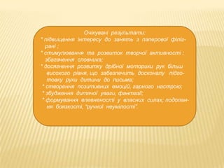 Очікувані результати:
* підвищення інтересу до занять з паперової філіграні ;
* стимулювання та розвиток творчої активності ;
збагачення словника;
* досягнення розвитку дрібної моторики рук більш
високого рівня, що забезпечить досконалу підготовку руки дитини до письма;
* створення позитивних емоцій, гарного настрою;
* збудження дитячої уваги, фантазії;
* формування впевненості у власних силах; подолання боязкості, “ручної неумілості”.

 