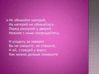  Не

обижайте матерей,
На матерей не обижайтесь.
Перед разлукой у дверей
Нежнее с ними попрощайтесь.
И уходить за поворот
Вы не спешите, не спешите,
И ей, стоящей у ворот,
Как можно дольше помашите

 