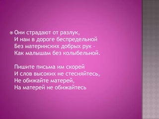  Они

страдают от разлук,
И нам в дороге беспредельной
Без материнских добрых рук –
Как малышам без колыбельной.
Пишите письма им скорей
И слов высоких не стесняйтесь,
Не обижайте матерей,
На матерей не обижайтесь

 