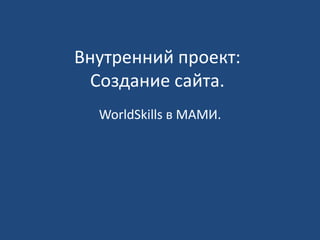 Внутренний проект: 
Создание сайта. 
WorldSkills в МАМИ. 
 