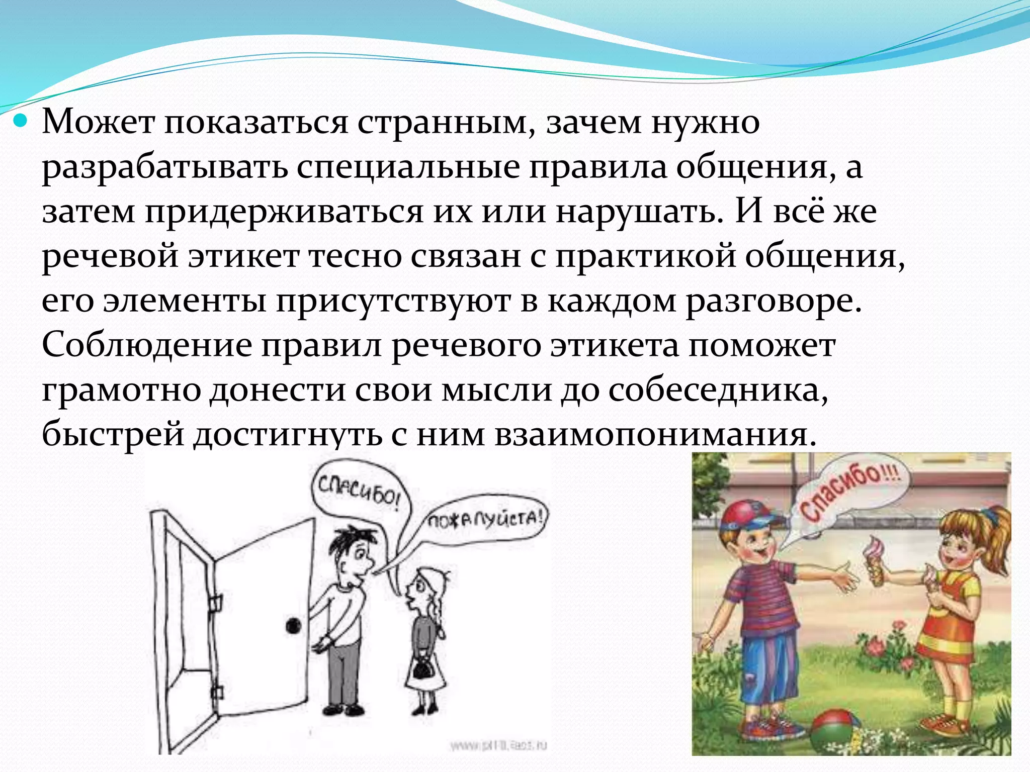  Может показаться странным, зачем нужно
разрабатывать специальные правила общения, а
затем придерживаться их или нарушать. И всё же
речевой этикет тесно связан с практикой общения,
его элементы присутствуют в каждом разговоре.
Соблюдение правил речевого этикета поможет
грамотно донести свои мысли до собеседника,
быстрей достигнуть с ним взаимопонимания.
 