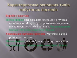 Вироби із пластмас
Збиток природі: перешкоджає газообміну в грунтах і
водоймищах. Можуть бути проковтнуті тваринами,
що призведе до загибелі останніх. Час розкладання:
близько 100 років, може бути і більше.
Упаковка для харчових продуктів. Матеріал: папір і
різні види пластмас.
Збиток природі: можуть бути проковтнуті тваринами.
Час розкладання: десятки років, може бути і більше.
 