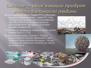 На сьогоднішній день в Україні 97% побутових
відходів захоронюються, і лише 3% з них
утилізуються на двох сміттєспалювальних
заводах у Києві та Дніпропетровську,
обладнання яких застаріле і негативно
впливає на екологію.
У середньому мешканець великого міста щодня
викидає його 1—2 кг.
За оцінками фахівців, сьогодні в Україні
нагромаджено близько тридцяти п’яти
мільйонів тонн відходів полімерів, і до цієї
маси щороку додається близько ще одного
мільйона тонн
 
