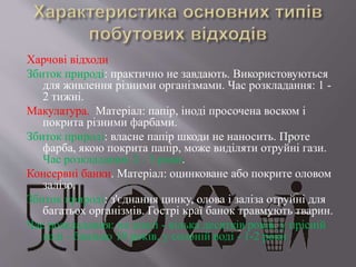 Харчові відходи
Збиток природі: практично не завдають. Використовуються
для живлення різними організмами. Час розкладання: 1 -
2 тижні.
Макулатура. Матеріал: папір, іноді просочена воском і
покрита різними фарбами.
Збиток природі: власне папір шкоди не наносить. Проте
фарба, якою покрита папір, може виділяти отруйні гази.
Час розкладання: 2 - 3 роки.
Консервні банки. Матеріал: оцинковане або покрите оловом
залізо.
Збиток природі: з'єднання цинку, олова і заліза отруйні для
багатьох організмів. Гострі краї банок травмують тварин.
Час розкладання: на землі - кілька десятків років, у прісній
воді - близько 10 років, у солоній воді - 1-2 роки
 