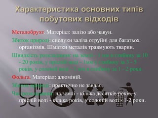 Металобрухт. Матеріал: залізо або чавун.
Збиток природі: сполуки заліза отруйні для багатьох
організмів. Шматки металів травмують тварин.
Швидкість розкладання: на землі - 1 мм в глибину за 10
- 20 років, у прісній воді - 1мм у глибину за 3 - 5
років, у солоній воді - 1 мм в глибину за 1 - 2 роки.
Фольга. Матеріал: алюміній.
Збиток природі: практично не завдає.
Час розкладання: на землі - кілька десятків років, у
прісній воді - кілька років, у солоній воді - 1-2 роки.
 