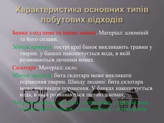 Банки з-під пива та інших напоїв. Матеріал: алюміній
та його сплави.
Збиток природі: гострі краї банок викликають травми у
тварин. у банках накопичується вода, в якій
розвиваються личинки комах.
Склотара. Матеріал: скло.
Збиток природі: бита склотара може викликати
поранення тварин. Шкоду людині: бита склотара
може викликати поранення. У банках накопичується
вода, в якій розвиваються личинки комах.
Час розкладання: на землі - сотні років, у прісній воді -
кілька десятків років, у солоній воді - кілька років
 