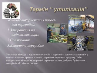 означає використання чогось
для переробки.
1.Захоронення на
сміттєзвалищах
2.Спалювання
3.Вторинна переробка
Утилізація відходів – від латинського utilis – корисний – означає залучення їх у
нові технологічні процеси з метою одержання корисного продукту. Тобто
використання відходів як вторинної сировини, палива, добрива, будівельних
матеріалів або з іншою метою.
 