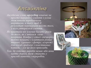 Англійське слово upcyclіng означає не
просто переробку сміття з усіма
можливими виробничими
втратами, а таку, щоб її
результат перевершив якість того,
з чого утворилося сміття.
Як практика він існував багато років
до того, як з’явилося саме
поняття. Ковдра у стилі «печворк»,
тобто пошита з клаптиків різних
тканин; іграшки з фетру; огорожі
для клумб,зроблені з пластикових
пляшок, - усе це його приклади.
Там, де готових виробів немає або вони
надто дорогі, теж стануть у
пригоді навички з переробки.
 