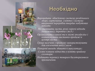 Впровадити обов'язкову систему роздільного
збору, сортування сміття і систему
вторинної переробки твердих побутових
відходів:
Не спалювати листя, різні горючі відходи
(пластмасу, деревину і.т.д )
Організувати в школі та в місті апсайклінг і
влаштовувати виставки-продажі в
центрі міста.
Гроші вилучені з продажу використовувати
для озеленення шкіл і міст .
Паперові викиди здавати в макулатуру;
Скляні пляшки віднести в пункти прийому
склотари;
Надавати перевагу товарам багаторазового
призначення.
 