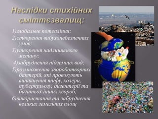 1)глобальне потепління;
2)створення вибухонебезпечних
умов;
3)утворення надлишкового
метану;
4)забруднення підземних вод;
5)розмноження хвороботворних
бактерій, які провокують
виникнення тифу, холери,
туберкульозу, дизентерії та
багатьох інших хвороб;
6)використання та забруднення
великих земельних площ
 