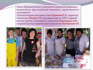 Наше образовательное учреждение продемонстрировало
возможности двух отделений техникума : строительного и
кулинарного.
Организаторами выставки стали Худикова Н.Л., директор
техникума; Шкурко Т.Н.,зам.директора по УПР; старший
мастер торгово-кулинарного отделения Пешоходько Н.В.;
старший мастер строительного отделения Полтавский А.В.
 