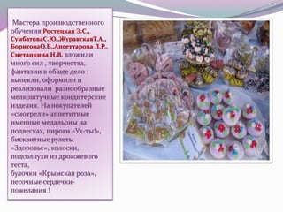Мастера производственного
обучения Ростецкая Э.С.,
СумбатоваС.Ю.,ЖуравскаяТ.А.,
БорисоваО.Б.,Апсеттарова Л.Р.,
Сметанкина Н.В. вложили
много сил , творчества,
фантазии в общее дело :
выпекли, оформили и
реализовали разнообразные
мелкоштучные кондитерские
изделия. На покупателей
«смотрели» аппетитные
именные медальоны на
подвесках, пироги «Ух-ты!»,
бисквитные рулеты
«Здоровье», колоски,
подсолнухи из дрожжевого
теста,
булочки «Крымская роза»,
песочные сердечки-
пожелания !
 