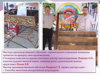 Мастера производственного обучения строительного отделения техникума
привезли на ярмарку свои произведения .
Столярные изделия из дерева изготовил мастер-краснодеревщик Лопатин А.Н.,
изделия художественной ковки- изящные розы и роскошный мангал,
представил Ильин Б.В.
Мастер производственного обучения Федоров С.Е. провел мастер-класс :
« Способы нанесения декоративной штукатурки»
 