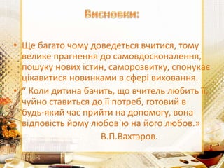 • Ще багато чому доведеться вчитися, тому
велике прагнення до самовдосконалення,
пошуку нових істин, саморозвитку, спонукає
цікавитися новинками в сфері виховання.
• “ Коли дитина бачить, що вчитель любить її,
чуйно ставиться до її потреб, готовий в
будь-який час прийти на допомогу, вона
відповість йому любов`ю на його любов.»
• В.П.Вахтэров.
 