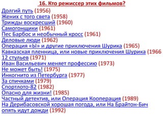 16. Кто режиссер этих фильмов?
Долгий путь (1956)
Жених с того света (1958)
Трижды воскресший (1960)
Самогонщики (1961)
Пес Барбос и необычный кросс (1961)
Деловые люди (1962)
Операция «Ы» и другие приключения Шурика (1965)
Кавказская пленница, или новые приключения Шурика (1966
12 стульев (1971)
Иван Васильевич меняет профессию (1973)
Не может быть! (1975)
Инкогнито из Петербурга (1977)
За спичками (1979)
Спортлото-82 (1982)
Опасно для жизни! (1985)
Частный детектив, или Операция Кооперация (1989)
На Дерибасовской хорошая погода, или На Брайтон-Бич
опять идут дожди (1992)
 