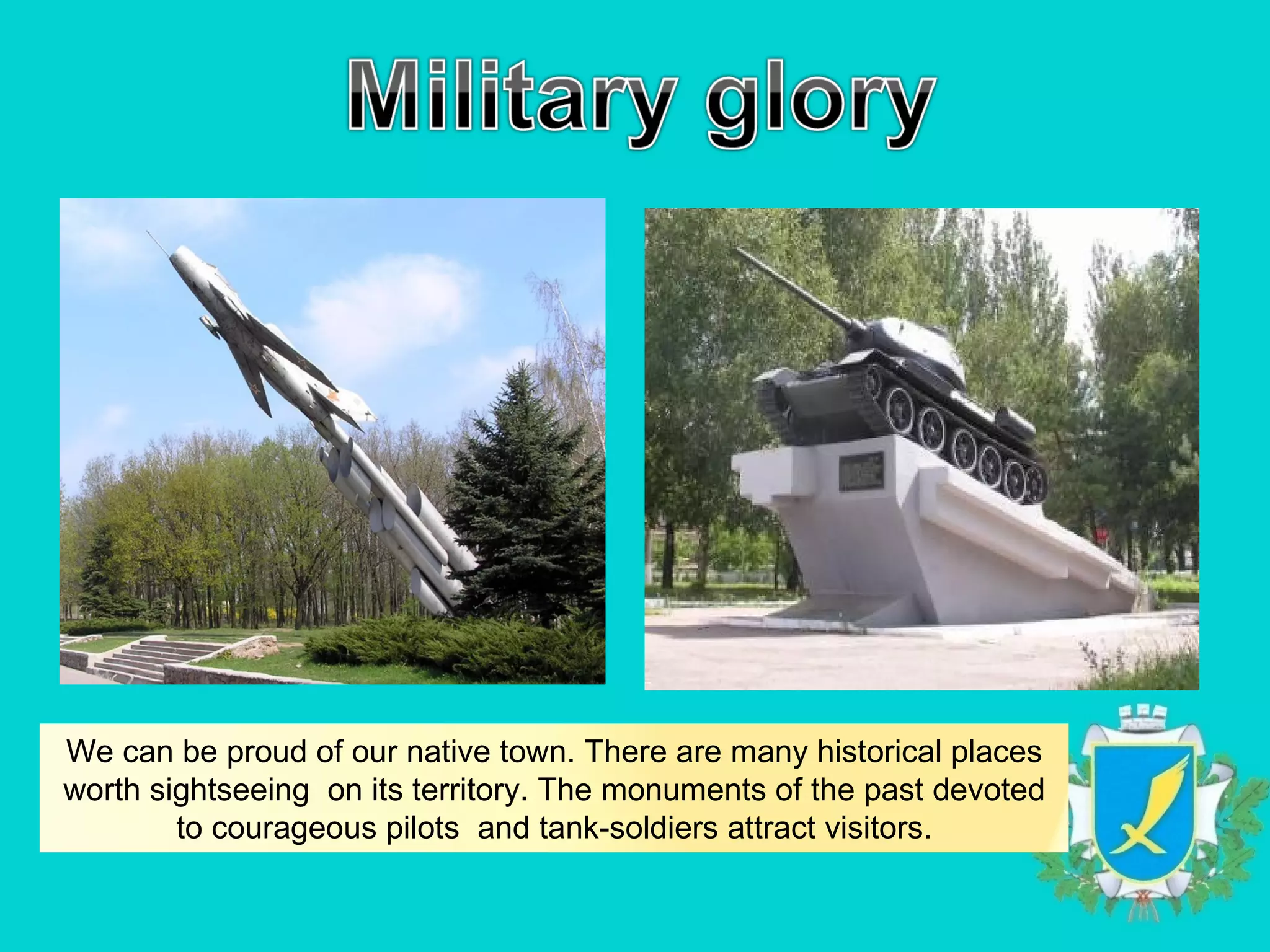 We can be proud of our native town. There are many historical places
worth sightseeing on its territory. The monuments of the past devoted
        to courageous pilots and tank-soldiers attract visitors.
 