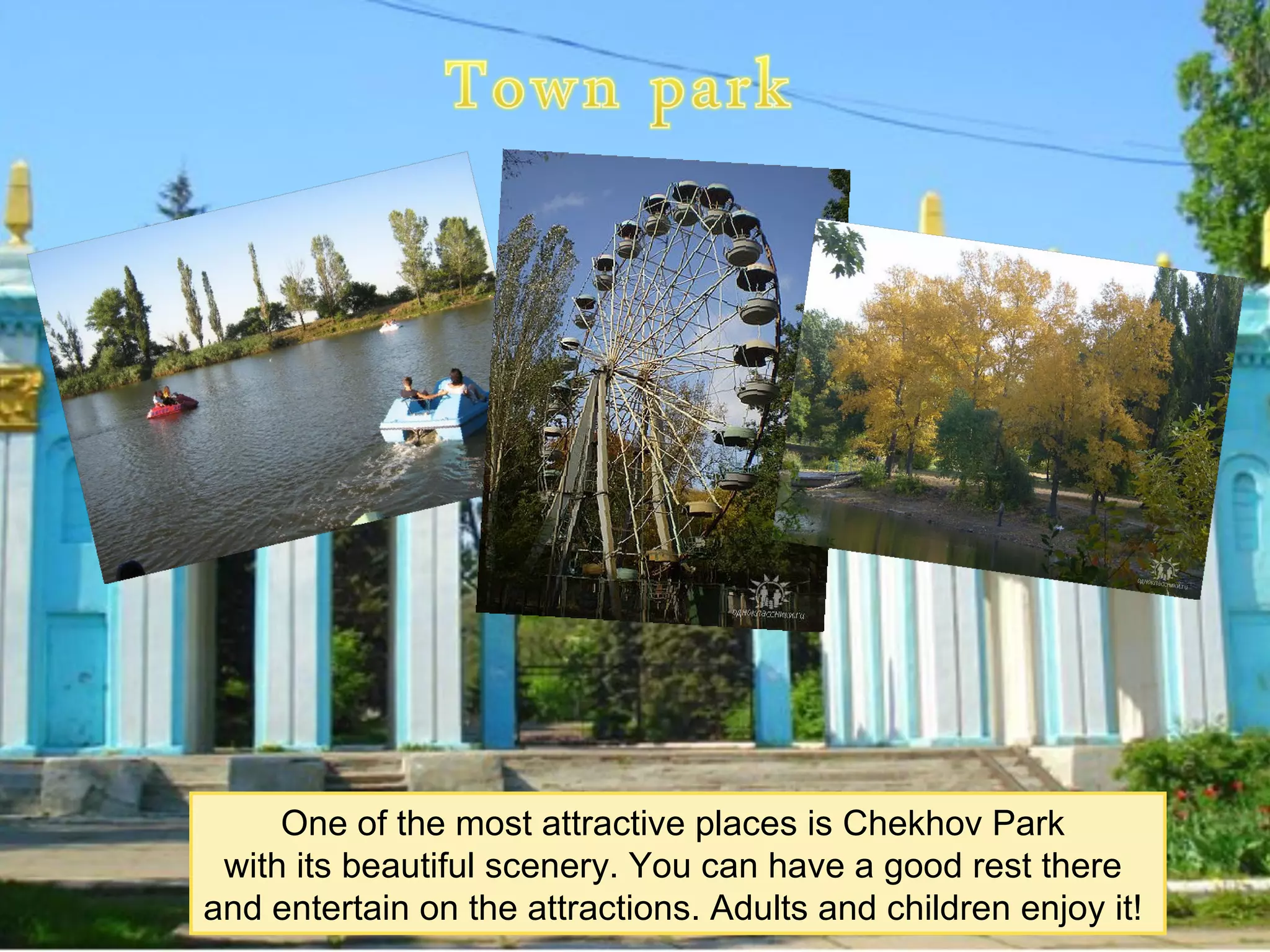One of the most attractive places is Chekhov Park
 with its beautiful scenery. You can have a good rest there
and entertain on the attractions. Adults and children enjoy it!
 