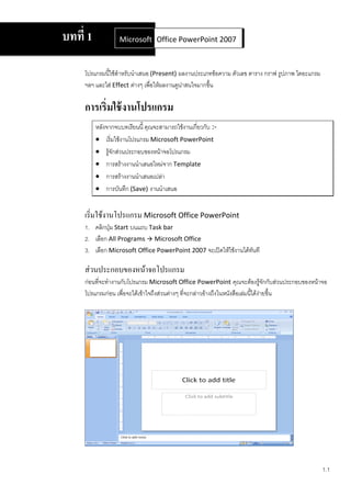 บทที่ 1            Microsoft Office Word 2007 2007
                             Office PowerPoint



     โปรแกรมนี้ใช้สาหรับนาเสนอ (Present) ผลงานประเภทข้อความ ตัวเลข ตาราง กราฟ รูปภาพ ไดอะแกรม
     ฯลฯ และใส่ Effect ต่างๆ เพื่อให้ผลงานดูน่าสนใจมากขึ้น

     การเริ่มใช้ งานโปรแกรม
          หลังจากจบบทเรียนนี้ คุณจะสามารถใช้งานเกี่ยวกับ :-
           เริ่มใช้งานโปรแกรม Microsoft PowerPoint
           รู้จักส่วนประกอบของหน้าจอโปรแกรม
           การสร้างงานนาเสนอใหม่จาก Template
           การสร้างงานนาเสนอเปล่า
           การบันทึก (Save) งานนาเสนอ


     เริ่มใช้งานโปรแกรม Microsoft Office PowerPoint
     1. คลิกปุ่ม Start บนแถบ Task bar
     2. เลือก All Programs  Microsoft Office
     3. เลือก Microsoft Office PowerPoint 2007 จะเปิดให้ใช้งานได้ทันที

     ส่วนประกอบของหน้าจอโปรแกรม
     ก่อนที่จะทางานกับโปรแกรม Microsoft Office PowerPoint คุณจะต้องรู้จกกับส่วนประกอบของหน้าจอ
                                                                                     ั
     โปรแกรมก่อน เพื่อจะได้เข้าใจถึงส่วนต่างๆ ที่จะกล่าวอ้างถึงในหนังสือเล่มนี้ได้งายขึ้น
                                                                                   ่




                                                                                                1.1
 