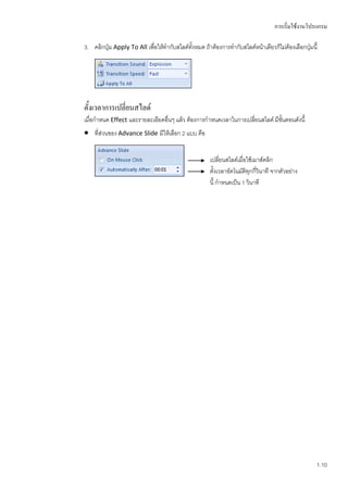 การเริ่มใช้งานโปรแกรม

3. คลิกปุ่ม Apply To All เพื่อให้ทากับสไลด์ทั้งหมด ถ้าต้องการทากับสไลด์หน้าเดียวก็ไม่ต้องเลือกปุ่มนี้




ตั้งเวลาการเปลี่ยนสไลด์
เมื่อกาหนด Effect และรายละเอียดอื่นๆ แล้ว ต้องการกาหนดเวลาในการเปลี่ยนสไลด์ มีขั้นตอนดังนี้
 ทีส่วนของ Advance Slide มีให้เลือก 2 แบบ คือ
    ่


                                                      เปลี่ยนสไลด์เมื่อใช้เมาส์คลิก
                                                      ตั้งเวลาอัตโนมัติทุกกีวินาที จากตัวอย่าง
                                                                            ่
                                                      นี้ กาหนดเป็น 1 วินาที




                                                                                                    1.10
 