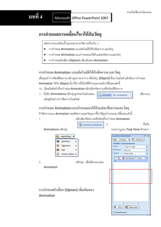 การเริ่มใช้งานโปรแกรม
บทที่ 4           Microsoft Office Word 2007 2007
                            Office PowerPoint



     การกาหนดการเคลือนไหวให้ กบวัตถุ
                    ่         ั
          หลังจากจบบทเรียนนี้ คุณจะสามารถใช้งานเกี่ยวกับ :-
           การกาหนด Animation แบบอัตโนมัติให้กับข้อความ และวัตถุ
           การกาหนด Animation แบบกาหนดเองให้กับแต่ละข้อความและวัตถุ
           การกาหนดตัวเลือก (Option) เพิ่มเติมของ Animation


     การกาหนด Animation แบบอัตโนมัติให้กับข้อความ และวัตถุ
     เมื่อคุณทาการพิมพ์ข้อความ สร้างรูปภาพ ตาราง หรือวัตถุ (Object) อื่นๆ ในสไลด์ แล้วต้องการกาหนด
     Animation ให้กับ Object นั้น วิธีการนี้เป็นวิธีที่งายและรวดเร็ว มีขั้นตอนดังนี้
                                                        ่
     10. เปิดสไลด์หน้าที่จะกาหนด Animation คลิกเลือกข้อความหรือวัตถุทต้องการ ี่
     11. ที่แท็บ Animations คลิกปุ่มลูกศรลงในส่วนของ                                           เลือกแบบ
           แล้วดูตวอย่างจากข้อความในสไลด์
                  ั

     การกาหนด Animation แบบกาหนดเองให้กับแต่ละข้อความและวัตถุ
     ถ้าต้องการแบบ Animation ของข้อความและวัตถุมากขึ้น ให้คณกาหนดเอง มีขั้นตอนดังนี้
                                                            ุ
     1.                           คลิกเลือกข้อความหรือวัตถุที่จะกาหนด Animation
                                                               2.                         ที่แท็บ
          Animations คลิกปุ่ม                                     จะปรากฏแถบ Task Pane ด้านขวา




     3.                              คลิกปุ่ม เพื่อเลือกแบบของ
          Animation




     การกาหนดตัวเลือก (Option) เพิ่มเติมของ
     Animation




                                                                                                   1.11
 