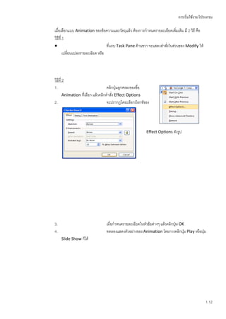 การเริ่มใช้งานโปรแกรม

เมื่อเลือกแบบ Animation ของข้อความและวัตถุแล้ว ต้องการกาหนดรายละเอียดเพิมเติม มี 2 วิธี คือ
                                                                             ่
วิธีที่ 1
                                  ที่แถบ Task Pane ด้านขวา จะแสดงคาสั่งในส่วนของ Modify ให้
        เปลี่ยนแปลงรายละเอียด หรือ




วิธีที่ 2
1.                             คลิกปุ่มลูกศรลงของชื่อ
   Animation ที่เลือก แล้วคลิกคาสั่ง Effect Options
2.                             จะปรากฏไดอะล็อกบ็อกซ์ของ




                                                        Effect Options ดังรูป




3.                              เมื่อกาหนดรายละเอียดในหัวข้อต่างๆ แล้วคลิกปุ่ม OK
4.                              ทดลองแสดงตัวอย่างของ Animation โดยการคลิกปุม Play หรือปุ่ม
                                                                                 ่
      Slide Show ก็ได้




                                                                                               1.12
 