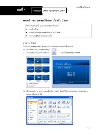 การเริ่มใช้งานโปรแกรม
บทที่ 5            Microsoft Office Word 2007 2007
                             Office PowerPoint



     การสร้ างและคุณสมบัติต่างๆ เกียวกับ Chart
                                   ่
          หลังจากจบบทเรียนนี้ คุณจะสามารถใช้งานเกี่ยวกับ :-
           การสร้าง Chart
           การจัดการกับข้อมูล (Data Source) ของ Chart
           การตกแต่ง Chart ให้น่าสนใจมากขึ้น


     การสร้าง Chart
     ในโปรแกรม PowerPoint ถ้าคุณต้องการนาเสนอผลงานด้วยกราฟ มีขั้นตอนดังนี้
     12. เปิดสไลด์หน้าใหม่ คลิกลูกศรลงของปุ่ม
     13. เลือกแบบสไลด์ที่เป็นกราฟ ในทีนี้เลือก
                                      ่               แบบที่ 2 Title and Content




     14. คลิกไอคอนรูปกราฟ จะปรากฏไดอะล็อกบ็อกซ์ Insert Chart ให้เลือกประเภทของกราฟ และรูปแบบ
         ย่อย เสร็จแล้วคลิกปุ่ม OK




                                                                                            1.13
 