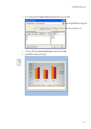 การเริ่มใช้งานโปรแกรม



3. จะปรากฏไดอะล็อกบ็อกซ์ Select Data Source ให้เปลี่ยนแปลงรายละเอียด

                                                                     คลิกปุ่มนี้เพื่อเลือกช่วงข้อมูลใหม่

                                                                     สลับแนวข้อมูลในกราฟ




4. จากตัวอย่างนี้ คลิกปุ่ม Switch Row/Column เสร็จแล้ว คลิกปุ่ม OK
5. ผลลัพธ์ที่ได้ก็จะเปลี่ยนแปลงไป ดังรูป




                                                                                                1.15
 