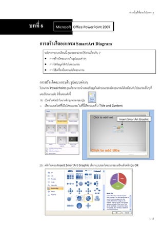การเริ่มใช้งานโปรแกรม


บทที่ 6             Microsoft Office Word 2007 2007
                              Office PowerPoint



     การสร้ างไดอะแกรม SmartArt Diagram
          หลังจากจบบทเรียนนี้ คุณจะสามารถใช้งานเกี่ยวกับ :-
           การสร้างไดอะแกรมในรูปแบบต่างๆ
           การใส่ข้อมูลให้กับไดอะแกรม
           การใช้เครื่องมือตกแต่งไดอะแกรม


     การสร้างไดอะแกรมในรูปแบบต่างๆ
     โปรแกรม PowerPoint คุณก็สามารถนาเสนอข้อมูลในลักษณะของไดอะแกรมได้เหมือนกับโปรแกรมอื่นๆ ที่
     เคยเรียนมาแล้ว มีขั้นตอนดังนี้
     18. เปิดสไลด์หน้าใหม่ คลิกลูกศรลงของปุ่ม
     19. เลือกแบบสไลด์ที่เป็นไดอะแกรม ในที่นี้เลือกแบบที่ 2 Title and Content




                                                                          Insert SmartArt Graphic




     20. คลิกไอคอน Insert SmartArt Graphic เลือกแบบของไดอะแกรม เสร็จแล้วคลิกปุ่ม OK




                                                                                                    1.17
 