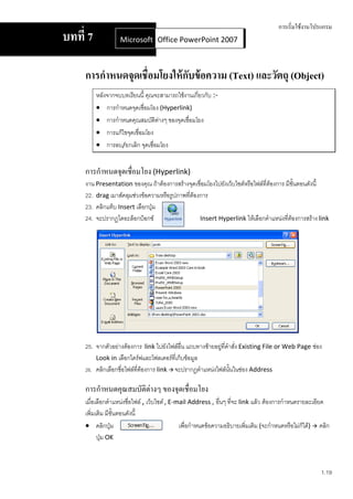 การเริ่มใช้งานโปรแกรม
บทที่ 7            Microsoft Office Word 2007 2007
                             Office PowerPoint



     การกาหนดจุดเชื่อมโยงให้ กบข้ อความ (Text) และวัตถุ (Object)
                              ั
          หลังจากจบบทเรียนนี้ คุณจะสามารถใช้งานเกี่ยวกับ :-
           การกาหนดจุดเชือมโยง (Hyperlink)
                            ่
           การกาหนดคุณสมบัติตางๆ ของจุดเชื่อมโยง
                                  ่
           การแก้ไขจุดเชื่อมโยง
           การลบ/ยกเลิก จุดเชื่อมโยง


     การกาหนดจุดเชื่อมโยง (Hyperlink)
     งาน Presentation ของคุณ ถ้าต้องการสร้างจุดเชื่อมโยงไปยังเว็บไซต์หรือไฟล์ที่ต้องการ มีขั้นตอนดังนี้
     22. drag เมาส์คลุมช่วงข้อความหรือรูปภาพที่ต้องการ
     23. คลิกแท็บ Insert เลือกปุ่ม
     24. จะปรากฏไดอะล็อกบ็อกซ์                     Insert Hyperlink ให้เลือกตาแหน่งที่ต้องการสร้าง link




     25. จากตัวอย่างต้องการ link ไปยังไฟล์อื่น แถบทางซ้ายอยู่ที่คาสั่ง Existing File or Web Page ช่อง
         Look in เลือกไดร์ฟและโฟลเดอร์ที่เก็บข้อมูล
     26. คลิกเลือกชื่อไฟล์ที่ต้องการ link  จะปรากฏตาแหน่งไฟล์นั้นในช่อง Address

     การกาหนดคุณสมบัติต่างๆ ของจุดเชื่อมโยง
     เมื่อเลือกตาแหน่งชื่อไฟล์ , เว็บไซต์ , E-mail Address , อื่นๆ ทีจะ link แล้ว ต้องการกาหนดรายละเอียด
                                                                     ่
     เพิ่มเติม มีขั้นตอนดังนี้
      คลิกปุ่ม                                เพื่อกาหนดข้อความอธิบายเพิ่มเติม (จะกาหนดหรือไม่ก็ได้)  คลิก
           ปุ่ม OK



                                                                                                        1.19
 