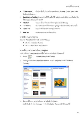 การเริ่มใช้งานโปรแกรม

   Office Button          เป็นปุ่มคาสั่งเกี่ยวกับการทางานของแฟ้มงาน เช่น New, Open, Save, Save
    As, Print, Close, ฯลฯ
   Quick Access Toolbar เป็นแถบเครื่องมือให้คุณเรียกใช้งานได้อย่างรวดเร็ว ผู้ใช้สามารถเพิ่มปุ่มคาสั่ง
    ที่ใช้งานบ่อยๆ ไว้ในแถบเครื่องมือนี้ได้
   Title bar              แถบแสดงชื่อโปรแกรมและชื่อไฟล์ปัจจุบันทีคุณเปิดใช้งานอยู่
                                                                   ่
   แถบ Ribbon             เป็นแถบที่รวบรวมคาสั่งต่างๆ ของเมนูหรือทูลบาร์ เพื่อให้ผู้ใช้เลือกใช้งานง่ายขึ้น
   Status bar             แถบแสดงสถานะการทางานปัจจุบันบนหน้าจอ
   View bar               แถบแสดงมุมมองเอกสารในแบบต่างๆ

การสร้างงานนาเสนอใหม่
โปรแกรม PowerPoint มีการสร้างงานใหม่ได้ 2 แบบ
     สร้างจาก Template (ต้นแบบ)
     สร้างแบบ New Blank Presentation

การสร้างงานนาเสนอใหม่จาก Template
เป็นการสร้างงาน Presentation โดยมีพื้นสไลด์สวยงานให้เลือกใช้ มีขั้นตอนดังนี้
1. คลิกปุ่ม                Office Button เลือกคาสั่ง New

2. จะปรากฏไดอะล็อกบ็อกซ์ New Presentation ส่วนของ Template เลือกคาสั่ง Installed
    Template




3. เลือกแบบที่ต้องการ ดูตัวอย่างด้านขวา เสร็จแล้วคลิกปุ่ม Create
   หรืออีกวิธีหนึ่ง คือ สร้าง Template จาก คาสั่ง Installed Themes ก็ได้ มีขั้นตอนดังนี้



                                                                                                        1.2
 