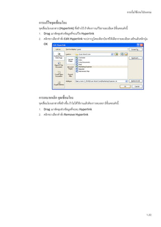 การเริ่มใช้งานโปรแกรม

การแก้ไขจุดเชื่อมโยง
จุดเชื่อมโยงเอกสาร (Hyperlink) ที่สร้างไว้ ถ้าต้องการแก้ไขรายละเอียด มีขั้นตอนดังนี้
1. Drag เมาส์คลุมช่วงข้อมูลที่จะแก้ไข Hyperlink
2. คลิกขวาเลือกคาสั่ง Edit Hyperlink จะปรากฏไดอะล็อกบ็อกซ์ให้เลือกรายละเอียด เสร็จแล้วคลิกปุ่ม
    OK




การลบ/ยกเลิก จุดเชื่อมโยง
จุดเชื่อมโยงเอกสารที่สร้างขึ้น ถ้าไม่ได้ใช้งานแล้วต้องการลบออก มีขั้นตอนดังนี้
1. Drag เมาส์คลุมช่วงข้อมูลที่จะลบ Hyperlink
2. คลิกขวาเลือกคาสั่ง Remove Hyperlink




                                                                                                 1.20
 