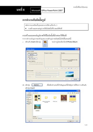 การเริ่มใช้งานโปรแกรม
บทที่ 8            Microsoft Office Word 2007 2007
                             Office PowerPoint



     การทางานกับอัลบั้มรู ป
          หลังจากจบบทเรียนนี้ คุณจะสามารถใช้งานเกี่ยวกับ :-
           การสร้างและตกแต่งรูปภาพให้เป็นอัลบั้มที่นาเสนอได้ทันที


     การสร้างและตกแต่งรูปภาพให้เป็นอัลบั้มที่นาเสนอได้ทันที
     จากการทางานกับรูปภาพปกติ คุณสามารถสร้างรูปภาพเป็นอัลบั้มได้ มีขั้นตอนดังนี้
     27. คลิกแท็บ Insert เลือกปุ่ม            จะปรากฏไดอะล็อกบ็อกซ์ Photo Album




     28. คลิกปุ่ม                         เพื่อเลือกตาแหน่งทีเ่ ก็บข้อมูลและชื่อไฟล์รูปภาพที่ต้องการ เสร็จแล้ว
         คลิกปุ่ม Insert




                                                                                                          1.21
 