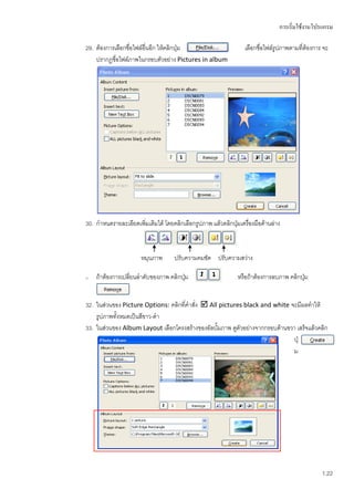 การเริ่มใช้งานโปรแกรม

29. ต้องการเลือกชื่อไฟล์อื่นอีก ให้คลิกปุ่ม                     เลือกชื่อไฟล์รูปภาพตามที่ต้องการ จะ
    ปรากฎชื่อไฟล์ภาพในกรอบตัวอย่าง Pictures in album




30. กาหนดรายละเอียดเพิมเติมได้ โดยคลิกเลือกรูปภาพ แล้วคลิกปุมเครื่องมือด้านล่าง
                      ่                                     ่



                        หมุนภาพ      ปรับความคมชัด ปรับความสว่าง

31.   ถ้าต้องการเปลี่ยนลาดับของภาพ คลิกปุ่ม                  หรือถ้าต้องการลบภาพ คลิกปุม
                                                                                       ่


32. ในส่วนของ Picture Options: คลิกที่คาสั่ง  All pictures black and white จะมีผลทาให้
    รูปภาพทั้งหมดเป็นสีขาว-ดา
33. ในส่วนของ Album Layout เลือกโครงสร้างของอัลบั้มภาพ ดูตัวอย่างจากกรอบด้านขวา เสร็จแล้วคลิก
                                                                               ปุ่
                                                                               ม




                                                                                                1.22
 