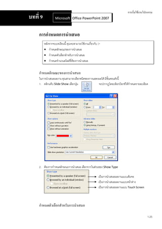 การเริ่มใช้งานโปรแกรม
บทที่ 9            Microsoft Office Word 2007 2007
                             Office PowerPoint



     การกาหนดการนาเสนอ
          หลังจากจบบทเรียนนี้ คุณจะสามารถใช้งานเกี่ยวกับ :-
           กาหนดลักษณะของการนาเสนอ
           กาหนดตัวเลือกสาหรับการนาเสนอ
           กาหนดจานวนสไลด์ที่ต้องการนาเสนอ


     กาหนดลักษณะของการนาเสนอ
     ในการนาเสนอผลงาน คุณสามารถเลือกชนิดของการแสดงผลได้ มีขั้นตอนดังนี้
     1. คลิกแท็บ Slide Show เลือกปุม
                                   ่              จะปรากฏไดอะล็อกบ็อกซ์ให้กาหนดรายละเอียด




     2. ต้องการกาหนดลักษณะการนาเสนอ เลือกจากในส่วนของ Show Type

                                                         เป็นการนาเสนอผลงานแบบเต็มจอ
                                                         เป็นการนาเสนอผลงานแบบหน้าต่าง
                                                         เป็นการนาเสนอผลงานแบบ Touch Screen



     กาหนดตัวเลือกสาหรับการนาเสนอ

                                                                                              1.25
 