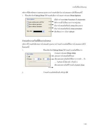 การเริ่มใช้งานโปรแกรม

หลังจากทีเ่ ลือกชนิดของการแสดงผล คุณสามารถกาหนดตัวเลือกในการนาเสนอผลงานได้ มีขั้นตอนดังนี้
1. ทีไดอะล็อกบ็อกซ์ Setup Show ให้กาหนดตัวเลือกการนาเสนอจากส่วนของ Show Options
      ่
                                                 เมื่อมีการกาหนด Slide Transition เป็น Automatic
                                                 ให้ทาการวนซ้าไปเรื่อยๆ จนกว่าจะกดปุม Esc
                                                                                     ่
                                                 เป็นการนาเสนอสไลด์โดยไม่ show เสียงบรรยาย
                                                 เป็นการนาเสนอสไลด์โดยไม่ show animation
                                                 เลือกสีของปากกา เป็นค่า default



กาหนดจานวนสไลด์ที่ต้องการนาเสนอ
หลังจากทีกาหนดตัวเลือกของการนาเสนอแล้ว คุณสามารถกาหนดจานวนสไลด์ที่ต้องการนาเสนอผลงานได้ มี
          ่
ขั้นตอนดังนี้
1.                            ที่ไดอะล็อกบ็อกซ์ Setup Show ให้กาหนดจานวนสไลด์ที่ต้องการ
                                                 นาเสนอจากส่วนของ Show slides
                                                 แสดงผลการนาเสนอสไลด์ทั้งหมด
                                                 เลือกแสดงเฉพาะสไลด์หน้าที่ต้องการ จากหน้า .... ถึง
                                                 ...... ในตัวอย่างนี้ เลือกหน้า 3 ถึงหน้า 9
                                                 เลือกแสดงเฉพาะสไลด์ที่กาหนดใน Custom show


2.                               กาหนดจานวนสไลด์เสร็จแล้ว คลิกปุ่ม OK




                                                                                                1.26
 