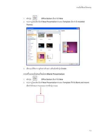 การเริ่มใช้งานโปรแกรม



1. คลิกปุ่ม           Office Button เลือกคาสั่ง New
2. จะปรากฏไดอะล็อกบ็อกซ์ New Presentation ส่วนของ Template เลือกคาสั่ง Installed
    Themes




3. เลือกแบบที่ต้องการ ดูตัวอย่างด้านขวา เสร็จแล้วคลิกปุ่ม Create

การสร้างงานนาเสนอใหม่จาก Blank Presentation
1. คลิกปุ่ม              Office Button เลือกคาสั่ง New
2. จะปรากฏไดอะล็อกบ็อกซ์ New Presentation ส่วนของ Template ที่หัวข้อ Blank and recent
   เลือกคาสัง Blank Presentation  คลิกปุ่ม Create
            ่




                                                                                        1.3
 