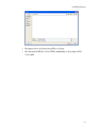 การเริ่มใช้งานโปรแกรม




3. ที่ช่อง Save in เลือกตาแหน่งไดร์ฟและโฟลเดอร์ที่ต้องการเก็บข้อมูล
4. ทีช่อง File name พิมพ์ชื่อไฟล์ จากตัวอย่างนี้ให้ชื่อว่า Mulitmedia  คลิกปุ่ม Save จะได้ไฟล์
      ่
   นามสกุล .pptx




                                                                                                  1.5
 