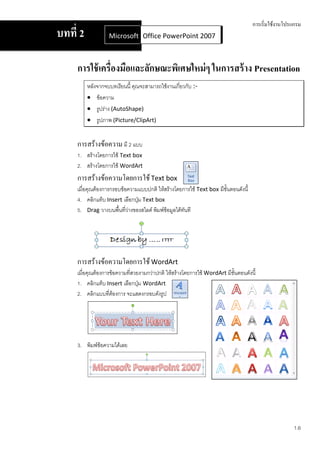 การเริ่มใช้งานโปรแกรม
บทที่ 2            Microsoft Office Word 2007 2007
                             Office PowerPoint



     การใช้ เครื่องมือและลักษณะพิเศษใหม่ ๆ ในการสร้ าง Presentation
          หลังจากจบบทเรียนนี้ คุณจะสามารถใช้งานเกี่ยวกับ :-
           ข้อความ
           รูปร่าง (AutoShape)
           รูปภาพ (Picture/ClipArt)


     การสร้างข้อความ มี 2 แบบ
     1. สร้างโดยการใช้ Text box
     2. สร้างโดยการใช้ WordArt
     การสร้างข้อความโดยการใช้ Text box
     เมื่อคุณต้องการกรอบข้อความแบบปกติ ให้สร้างโดยการใช้ Text box มีขั้นตอนดังนี้
     4. คลิกแท็บ Insert เลือกปุ่ม Text box
     5. Drag วางบนพื้นที่วางของสไลด์ พิมพ์ข้อมูลได้ทันที
                           ่




     การสร้างข้อความโดยการใช้ WordArt
     เมื่อคุณต้องการข้อความที่สวยงามกว่าปกติ ให้สร้างโดยการใช้ WordArt มีขั้นตอนดังนี้
     1. คลิกแท็บ Insert เลือกปุ่ม WordArt
     2. คลิกแบบที่ต้องการ จะแสดงกรอบดังรูป




     3. พิมพ์ข้อความได้เลย




                                                                                                     1.6
 