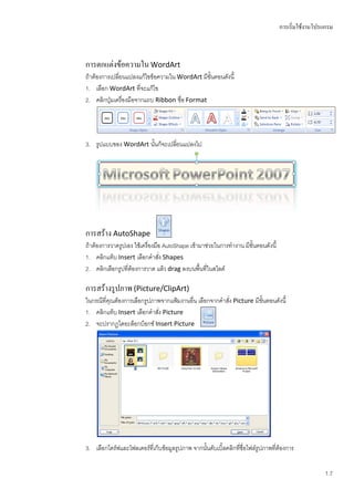 การเริ่มใช้งานโปรแกรม



การตกแต่งข้อความใน WordArt
ถ้าต้องการเปลี่ยนแปลงแก้ไขข้อความใน WordArt มีขั้นตอนดังนี้
1. เลือก WordArt ที่จะแก้ไข
2. คลิกปุ่มเครื่องมือจากแถบ Ribbon ชื่อ Format




3. รูปแบบของ WordArt นั้นก็จะเปลี่ยนแปลงไป




การสร้าง AutoShape
ถ้าต้องการวาดรูปเอง ใช้เครื่องมือ AutoShape เข้ามาช่วยในการทางาน มีขั้นตอนดังนี้
1. คลิกแท็บ Insert เลือกคาสัง Shapes
                                ่
2. คลิกเลือกรูปที่ต้องการวาด แล้ว drag ลงบนพื้นที่ในสไลด์

การสร้างรูปภาพ (Picture/ClipArt)
ในกรณีที่คุณต้องการเลือกรูปภาพจากแฟ้มงานอื่น เลือกจากคาสัง Picture มีขั้นตอนดังนี้
                                                         ่
1. คลิกแท็บ Insert เลือกคาสัง Picture
                             ่
2. จะปรากฏไดอะล็อกบ็อกซ์ Insert Picture




3. เลือกไดร์ฟและโฟลเดอร์ที่เก็บข้อมูลรูปภาพ จากนั้นดับเบิ้ลคลิกทีชื่อไฟล์รูปภาพที่ต้องการ
                                                                 ่


                                                                                                    1.7
 