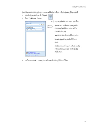 การเริ่มใช้งานโปรแกรม

ในกรณีที่คุณต้องการเลือกรูปภาพจากโปรแกรมทีมีอยู่แล้ว เลือกจากคาสั่ง ClipArt มีขั้นตอนดังนี้
                                          ่
1. คลิกแท็บ Insert เลือกคาสัง ClipArt
                             ่
2. ที่แถบ Task Pane ด้านขวา
                                            จะปรากฏกรอบ ClipArt ให้กาหนดรายละเอียด
                                                    Search for : ระบุชื่อไฟล์ นามสกุล หรือ
                                                    ประเภทของไฟล์ที่ต้องการค้นหา (ถ้าไม่
                                                    กาหนด จะเป็น all)
                                                    Search in : เลือกตาแหน่งทีต้องการค้นหา
                                                                              ่
                                                    Results should be: ผลลัพธ์ที่ต้องการ
                                                    แสดง
                                                    ปกติโปรแกรมจะกาหนดค่า default ให้แล้ว
                                                    ถ้าไม่ได้เปลี่ยนแปลงอะไร ให้คลิกปุ่ม Go
                                                    เพื่อเริ่มค้นหา


3. ภายในกรอบ ClipArt จะแสดงรูปภาพทั้งหมด คลิกเลือกรูปที่ต้องการได้เลย




                                                                                                 1.8
 