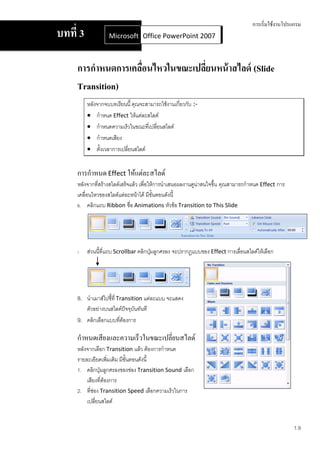 การเริ่มใช้งานโปรแกรม
บทที่ 3             Microsoft Office Word 2007 2007
                              Office PowerPoint



     การกาหนดการเคลือนไหวในขณะเปลียนหน้ าสไลด์ (Slide
                    ่             ่
     Transition)
          หลังจากจบบทเรียนนี้ คุณจะสามารถใช้งานเกี่ยวกับ :-
           กาหนด Effect ให้แต่ละสไลด์
           กาหนดความเร็วในขณะที่เปลี่ยนสไลด์
           กาหนดเสียง
           ตั้งเวลาการเปลี่ยนสไลด์


     การกาหนด Effect ให้แต่ละสไลด์
     หลังจากที่สร้างสไลด์เสร็จแล้ว เพื่อให้การนาเสนอผลงานดูน่าสนใจขึ้น คุณสามารถกาหนด Effect การ
     เคลื่อนไหวของสไลด์แต่ละหน้าได้ มีขั้นตอนดังนี้
     6. คลิกแถบ Ribbon ชื่อ Animations หัวข้อ Transition to This Slide




     7.   ส่วนนี้ที่แถบ Scrollbar คลิกปุ่มลูกศรลง จะปรากฏแบบของ Effect การเลื่อนสไลด์ให้เลือก




     8. นาเมาส์ไปชี้ที่ Transition แต่ละแบบ จะแสดง
          ตัวอย่างบนสไลด์ปัจจุบันทันที
     9. คลิกเลือกแบบที่ต้องการ

     กาหนดเสียงและความเร็วในขณะเปลี่ยนสไลด์
     หลังจากเลือก Transition แล้ว ต้องการกาหนด
     รายละเอียดเพิมเติม มีขั้นตอนดังนี้
                    ่
     1. คลิกปุ่มลูกศรลงของช่อง Transition Sound เลือก
         เสียงที่ต้องการ
     2. ที่ช่อง Transition Speed เลือกความเร็วในการ
         เปลี่ยนสไลด์


                                                                                                    1.9
 