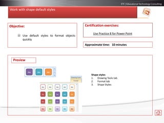 Work with shape default styles
Objective:
 Use default styles to format objects
quickly
Certification exercises:
Use Practice 8 for Power Point
Approximate time: 10 minutes
Shape styles
1. Drawing Tools tab
2. Format tab
3. Shape Styles
Preview
 