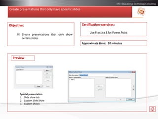 Create presentations that only have specific slides
Objective:
 Create presentations that only show
certain slides
Certification exercises:
Use Practice 8 for Power Point
Approximate time: 10 minutes
Special presentation
1. Slide show tab
2. Custom Slide Show
3. Custom Shows
Preview
 