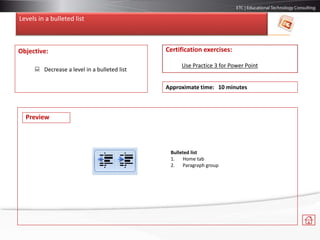Levels in a bulleted list
Objective:
 Decrease a level in a bulleted list
Certification exercises:
Use Practice 3 for Power Point
Approximate time: 10 minutes
Bulleted list
1. Home tab
2. Paragraph group
Preview
 